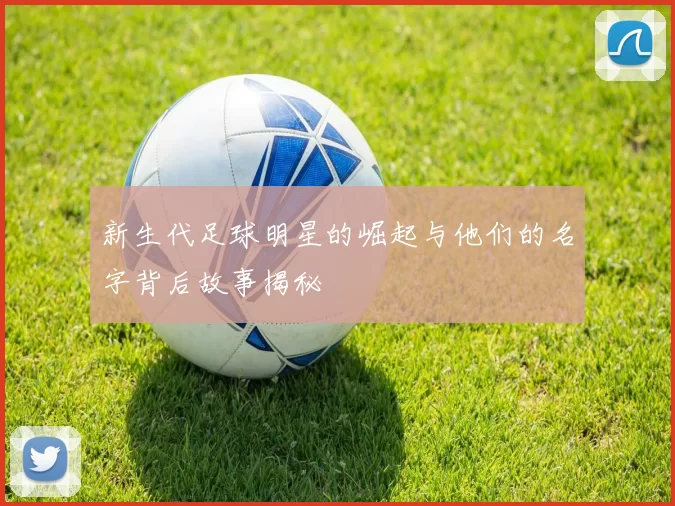 新生代足球明星的崛起与他们的名字背后故事揭秘
