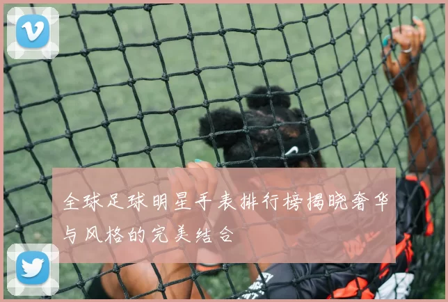 全球足球明星手表排行榜揭晓奢华与风格的完美结合