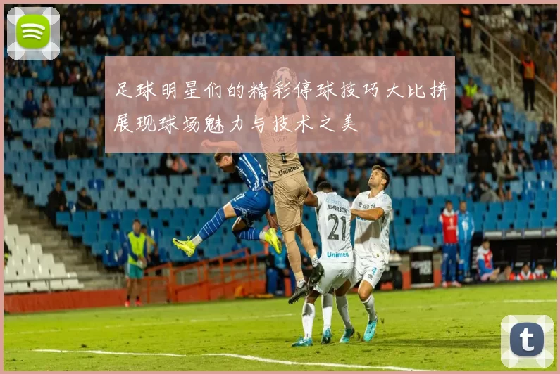 足球明星们的精彩停球技巧大比拼展现球场魅力与技术之美