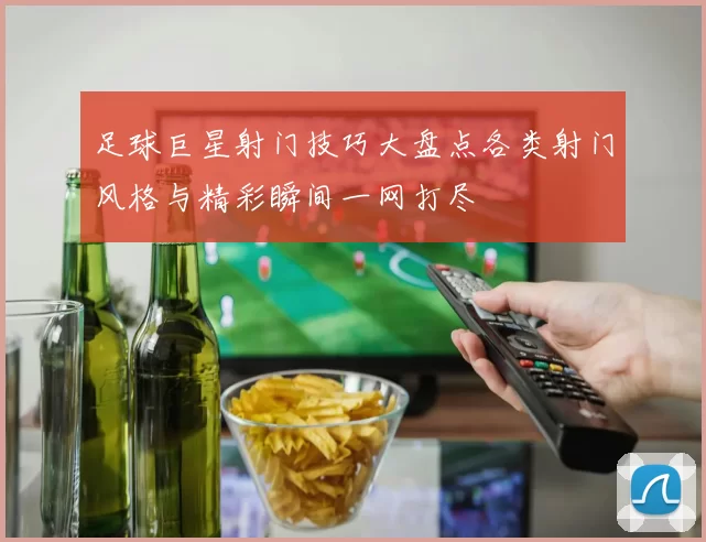 足球巨星射门技巧大盘点各类射门风格与精彩瞬间一网打尽