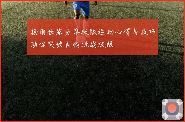 杨丽独家分享极限运动心得与技巧助你突破自我挑战极限