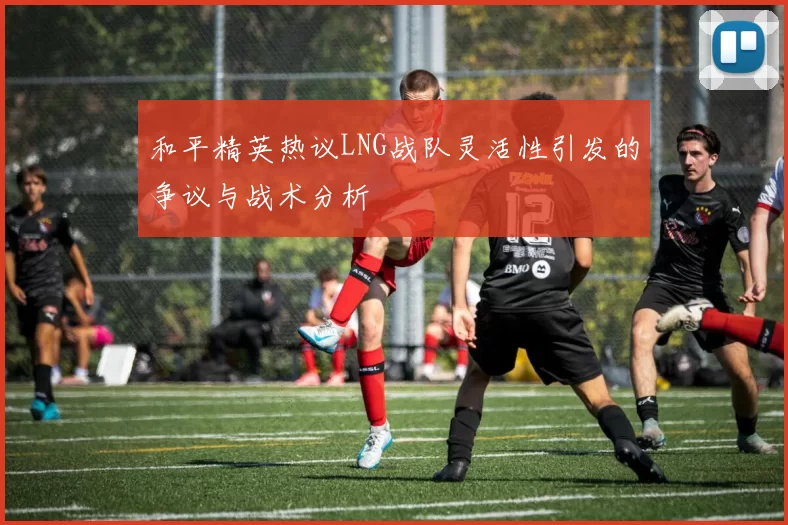 和平精英热议LNG战队灵活性引发的争议与战术分析