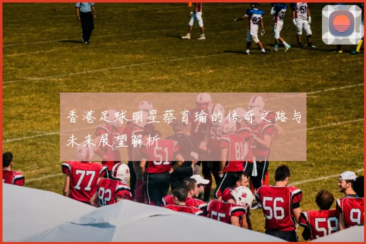 香港足球明星蔡育瑜的传奇之路与未来展望解析