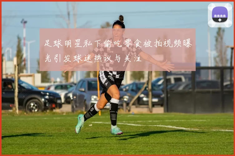 足球明星私下偷吃零食被拍视频曝光引发球迷热议与关注