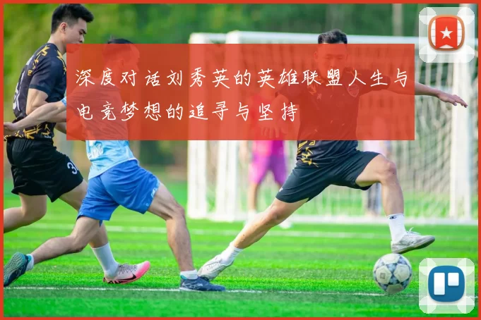 深度对话刘秀英的英雄联盟人生与电竞梦想的追寻与坚持