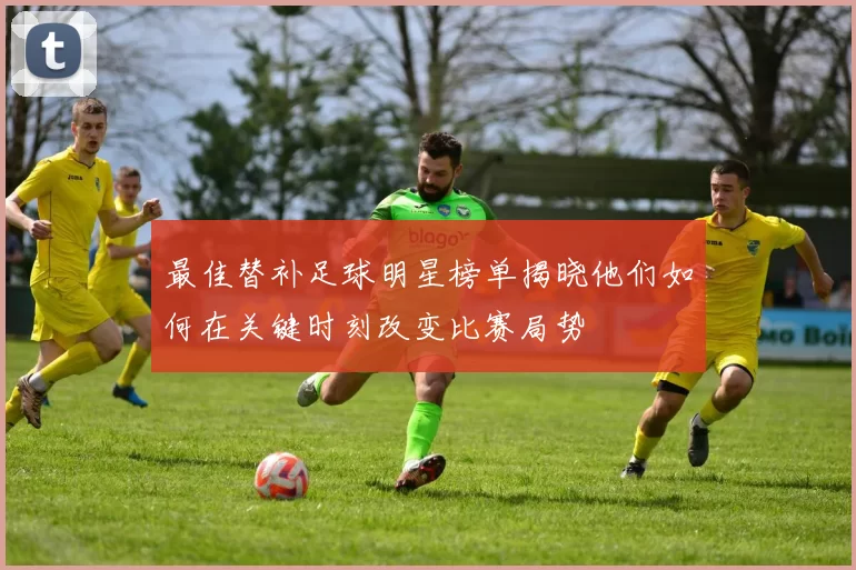 最佳替补足球明星榜单揭晓他们如何在关键时刻改变比赛局势