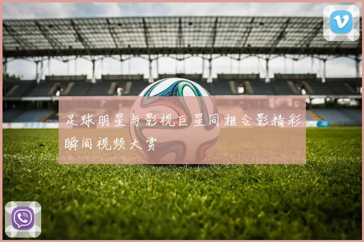 足球明星与影视巨星同框合影精彩瞬间视频大赏