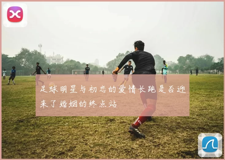 足球明星与初恋的爱情长跑是否迎来了婚姻的终点站