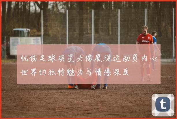 忧伤足球明星头像展现运动员内心世界的独特魅力与情感深度