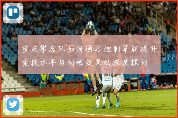 重庆攀岩队如何通过控制革新提升竞技水平与训练效果的深度探讨