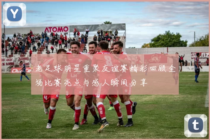 老足球明星重聚友谊赛精彩回顾全场比赛亮点与感人瞬间分享