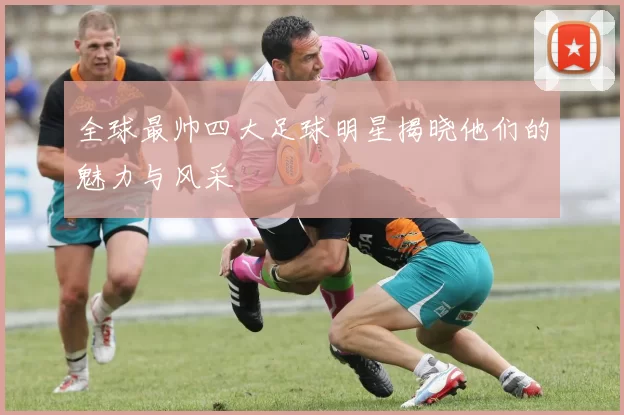 全球最帅四大足球明星揭晓他们的魅力与风采