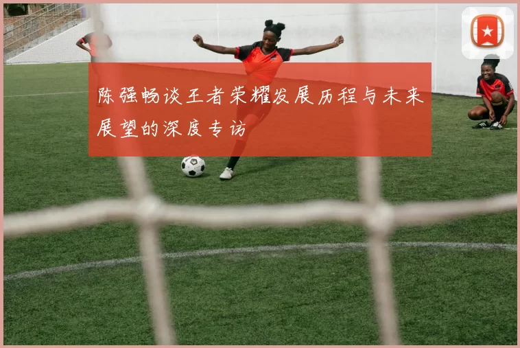 陈强畅谈王者荣耀发展历程与未来展望的深度专访