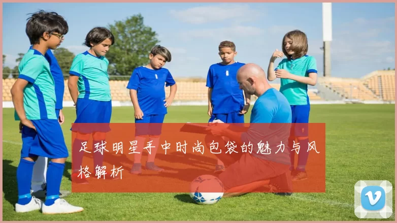 足球明星手中时尚包袋的魅力与风格解析