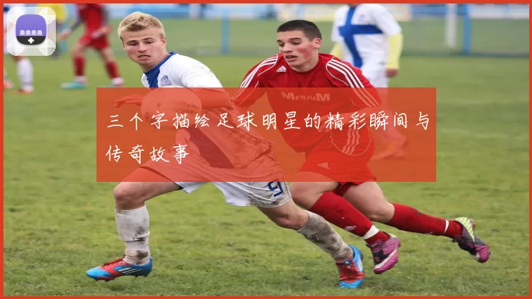 三个字描绘足球明星的精彩瞬间与传奇故事