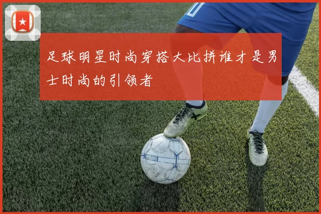 足球明星时尚穿搭大比拼谁才是男士时尚的引领者
