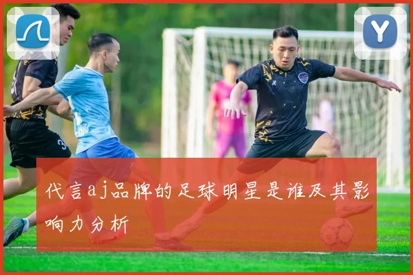 代言aj品牌的足球明星是谁及其影响力分析