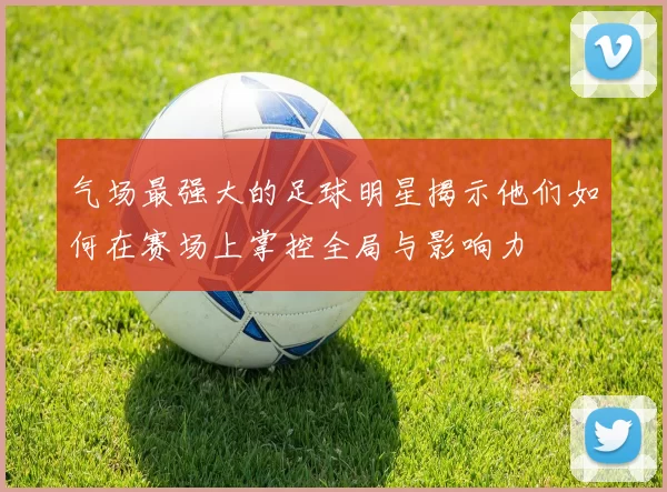 气场最强大的足球明星揭示他们如何在赛场上掌控全局与影响力