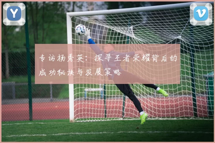 专访杨秀英：探寻王者荣耀背后的成功秘诀与发展策略