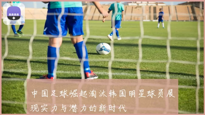 中国足球崛起淘汰韩国明星球员展现实力与潜力的新时代