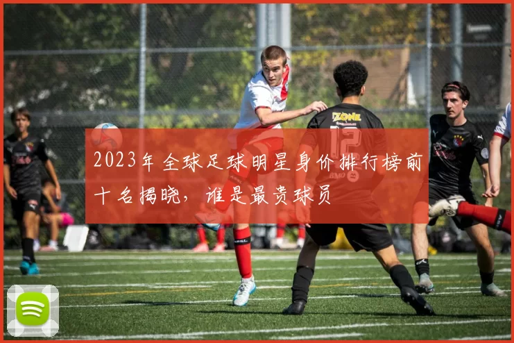 2023年全球足球明星身价排行榜前十名揭晓，谁是最贵球员
