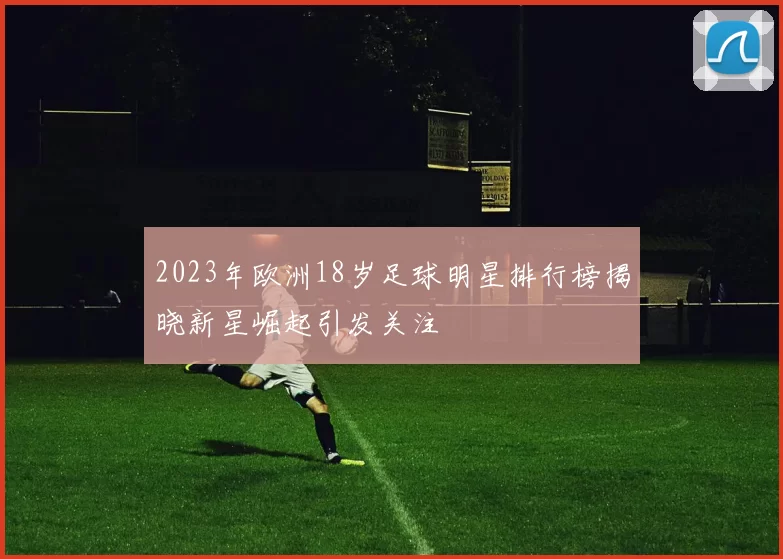 2023年欧洲18岁足球明星排行榜揭晓新星崛起引发关注