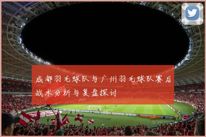 成都羽毛球队与广州羽毛球队赛后战术分析与复盘探讨