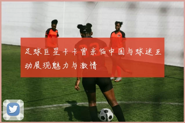 足球巨星卡卡曾亲临中国与球迷互动展现魅力与激情