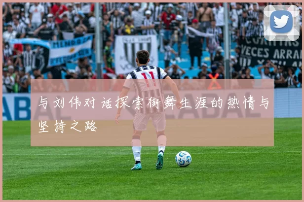 与刘伟对话探索街舞生涯的热情与坚持之路