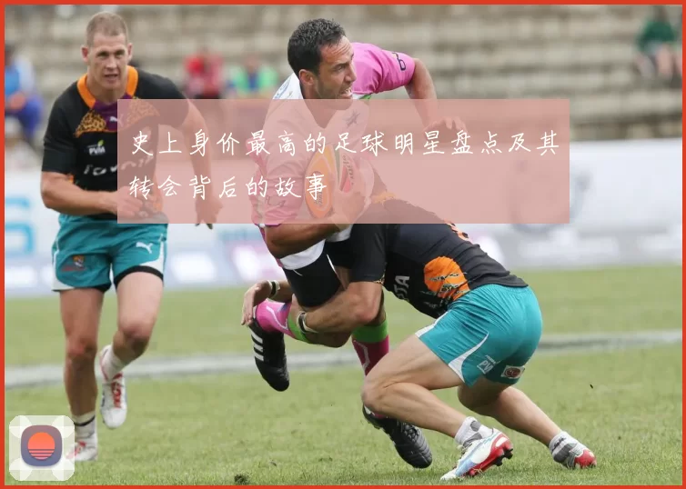 史上身价最高的足球明星盘点及其转会背后的故事