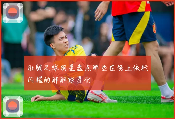 肚腩足球明星盘点那些在场上依然闪耀的胖胖球员们