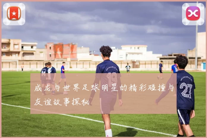 成龙与世界足球明星的精彩碰撞与友谊故事探秘