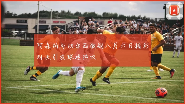 阿森纳与切尔西激战八月六日精彩对决引发球迷热议