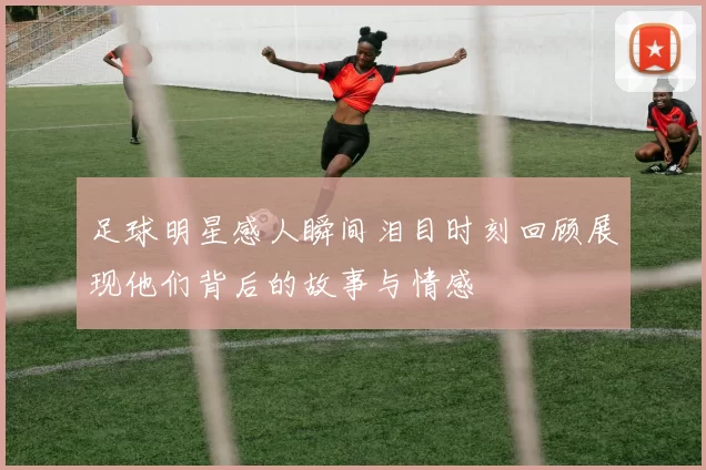 足球明星感人瞬间泪目时刻回顾展现他们背后的故事与情感