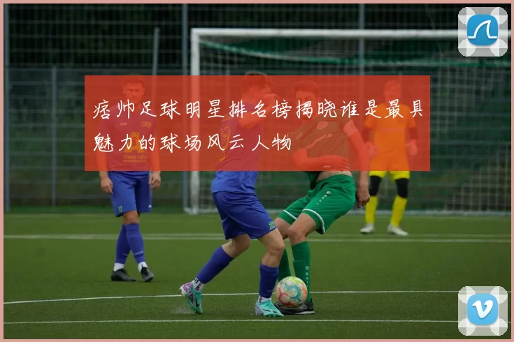 痞帅足球明星排名榜揭晓谁是最具魅力的球场风云人物