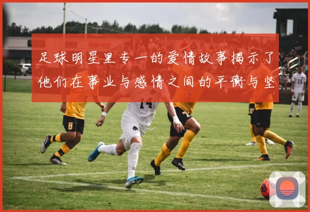 足球明星里专一的爱情故事揭示了他们在事业与感情之间的平衡与坚持