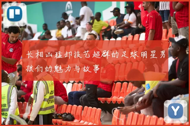 长相凶猛却技艺超群的足球明星男孩们的魅力与故事