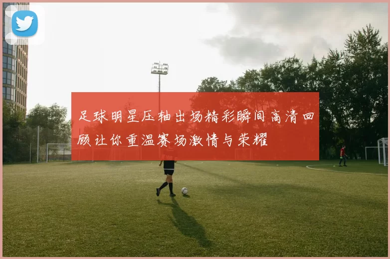 足球明星压轴出场精彩瞬间高清回顾让你重温赛场激情与荣耀