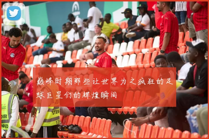 巅峰时期那些让世界为之疯狂的足球巨星们的辉煌瞬间