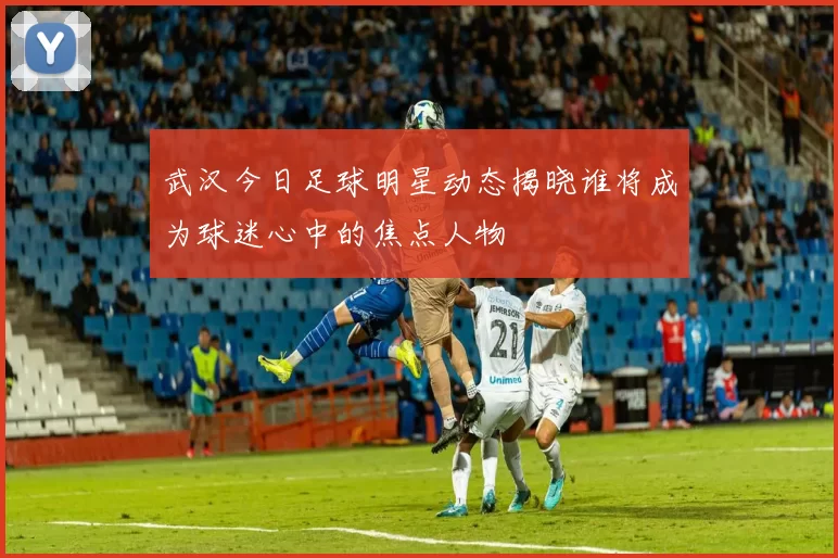 武汉今日足球明星动态揭晓谁将成为球迷心中的焦点人物
