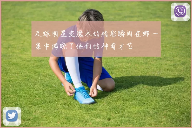 足球明星变魔术的精彩瞬间在哪一集中揭晓了他们的神奇才艺