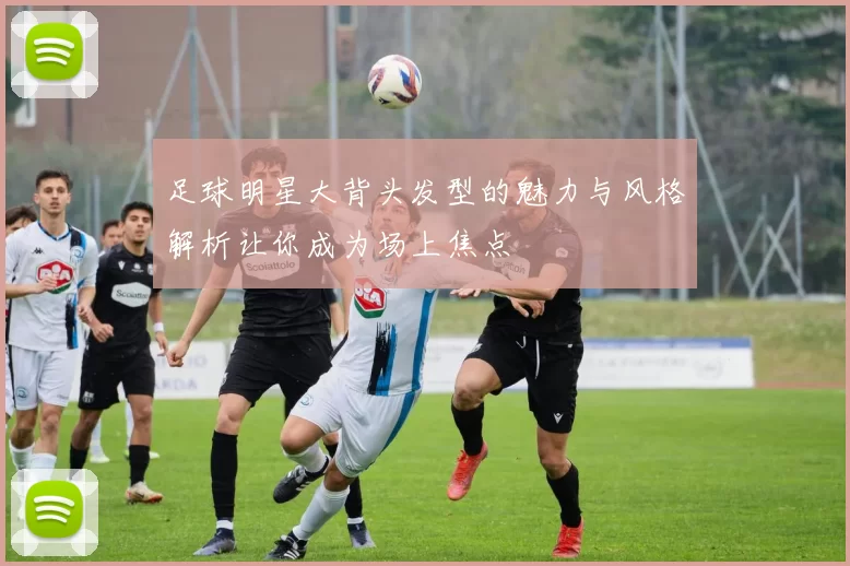 足球明星大背头发型的魅力与风格解析让你成为场上焦点