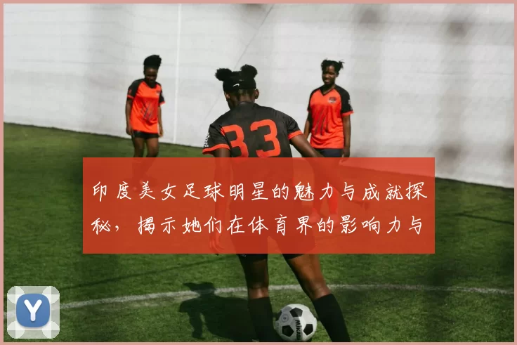 印度美女足球明星的魅力与成就探秘，揭示她们在体育界的影响力与风采
