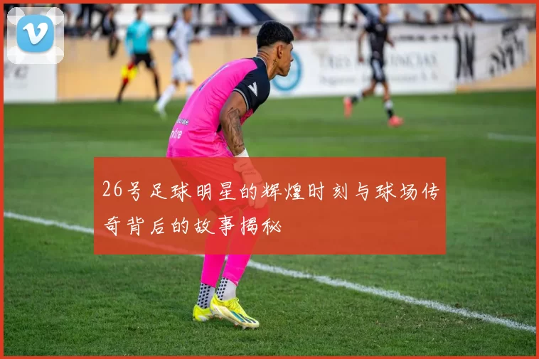 26号足球明星的辉煌时刻与球场传奇背后的故事揭秘