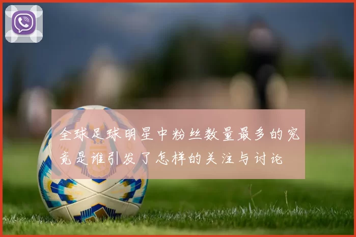 全球足球明星中粉丝数量最多的究竟是谁引发了怎样的关注与讨论