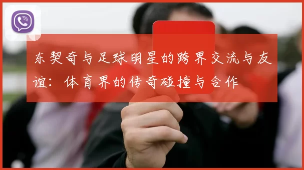 东契奇与足球明星的跨界交流与友谊：体育界的传奇碰撞与合作