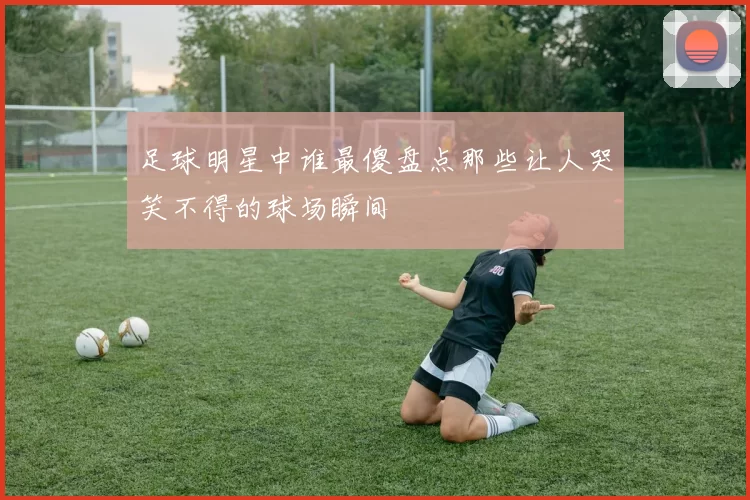 足球明星中谁最傻盘点那些让人哭笑不得的球场瞬间