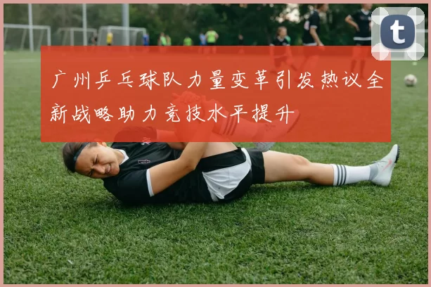 广州乒乓球队力量变革引发热议全新战略助力竞技水平提升
