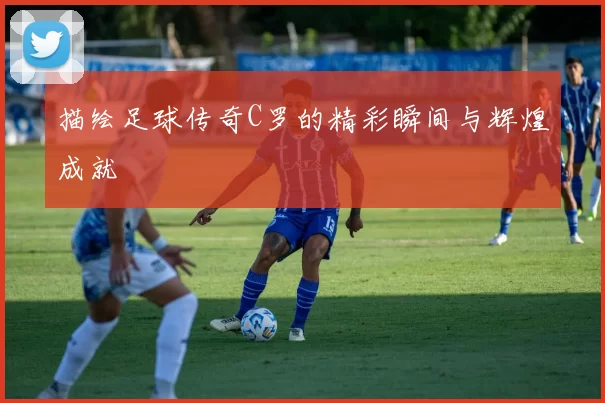 描绘足球传奇C罗的精彩瞬间与辉煌成就
