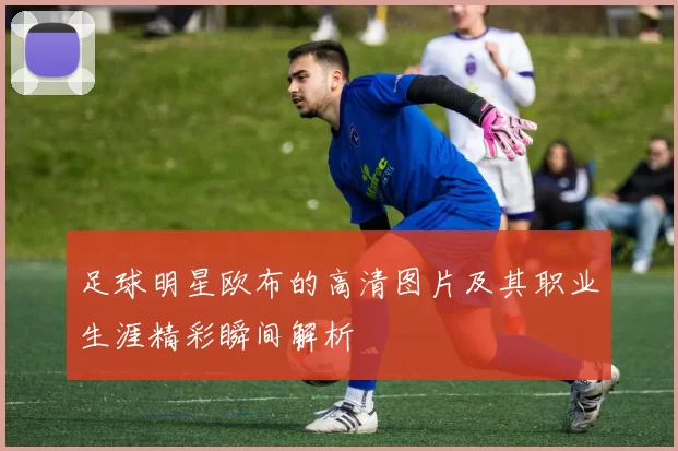 足球明星欧布的高清图片及其职业生涯精彩瞬间解析